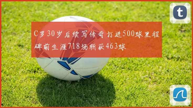 C罗30岁后续写传奇打进500球里程碑前生涯718场斩获463球