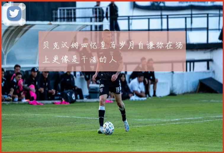 贝克汉姆回忆皇马岁月自谦称在场上更像是干活的人