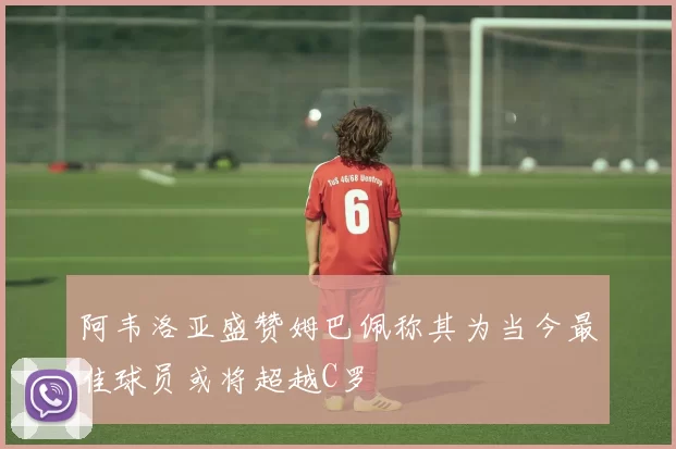 阿韦洛亚盛赞姆巴佩称其为当今最佳球员或将超越C罗
