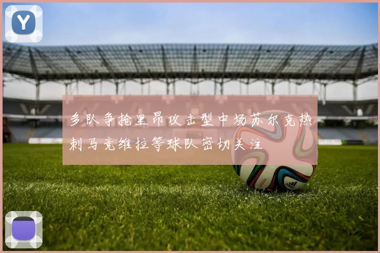 多队争抢里昂攻击型中场苏尔克热刺马竞维拉等球队密切关注