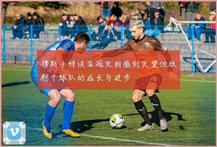 穆斯卡特谈亚冠失利感到失望但欣慰于球队的成长与进步