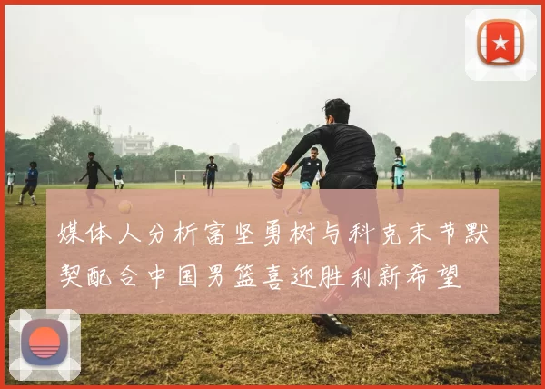 媒体人分析富坚勇树与科克末节默契配合中国男篮喜迎胜利新希望