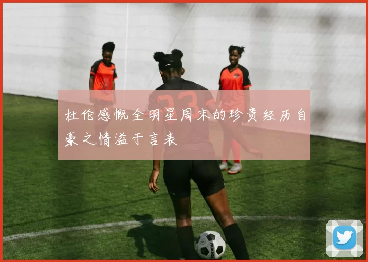 杜伦感慨全明星周末的珍贵经历自豪之情溢于言表