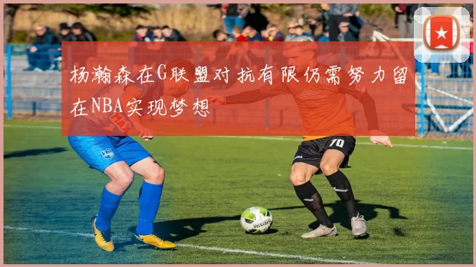 杨瀚森在G联盟对抗有限仍需努力留在NBA实现梦想