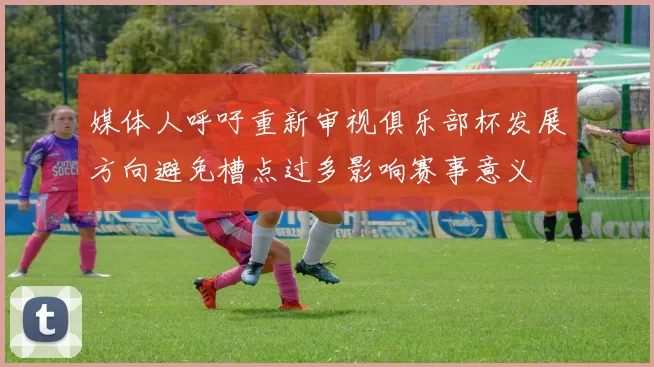 媒体人呼吁重新审视俱乐部杯发展方向避免槽点过多影响赛事意义