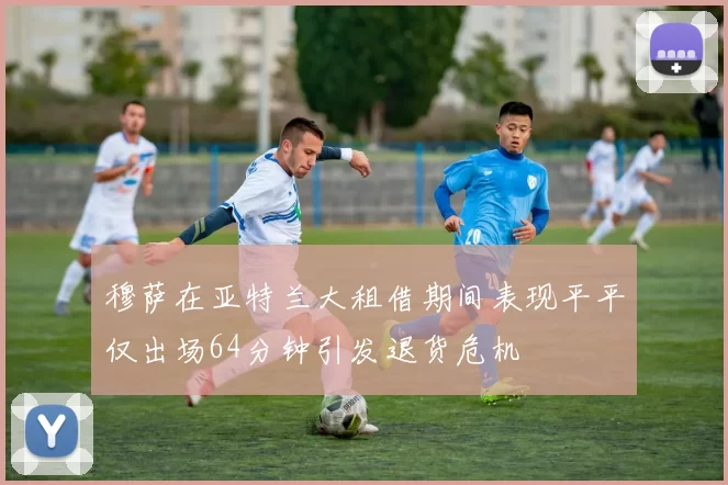 穆萨在亚特兰大租借期间表现平平仅出场64分钟引发退货危机