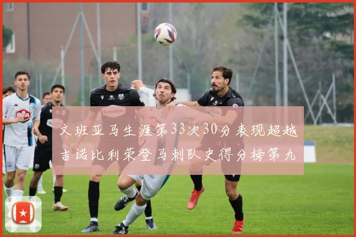 文班亚马生涯第33次30分表现超越吉诺比利荣登马刺队史得分榜第九位