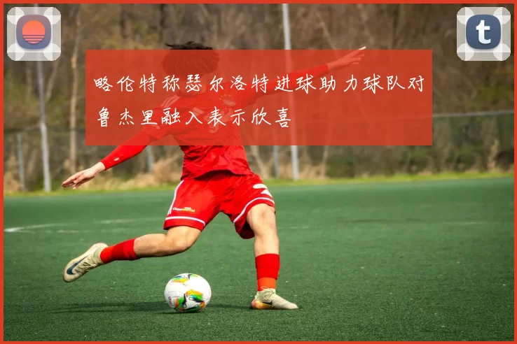 略伦特称瑟尔洛特进球助力球队对鲁杰里融入表示欣喜