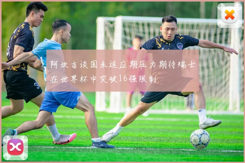 阿坎吉谈国米适应期压力期待瑞士在世界杯中突破16强限制