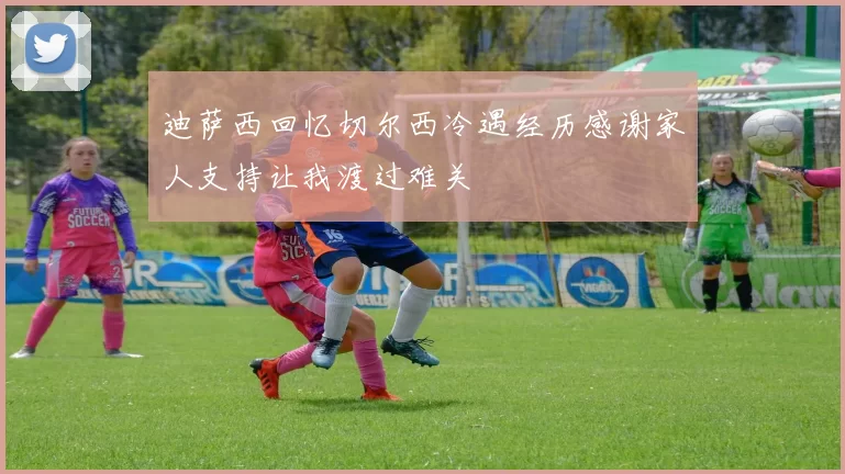 迪萨西回忆切尔西冷遇经历感谢家人支持让我渡过难关