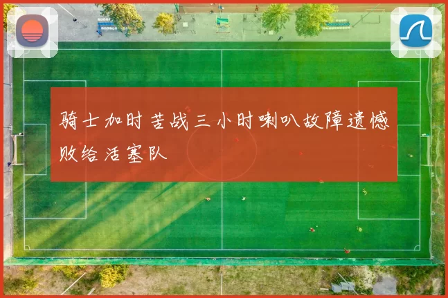 骑士加时苦战三小时喇叭故障遗憾败给活塞队
