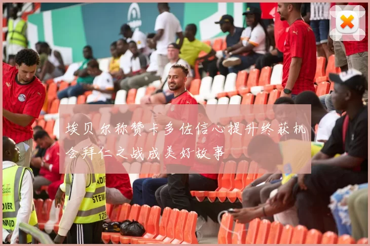 埃贝尔称赞卡多佐信心提升终获机会拜仁之战成美好故事