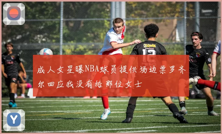 成人女星曝NBA球员提供场边票罗齐尔回应我没有给那位女士