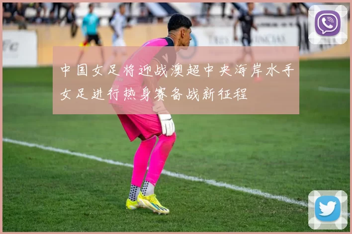 中国女足将迎战澳超中央海岸水手女足进行热身赛备战新征程