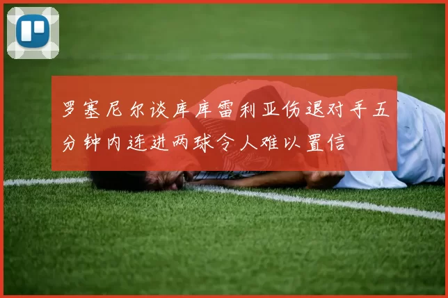 罗塞尼尔谈库库雷利亚伤退对手五分钟内连进两球令人难以置信